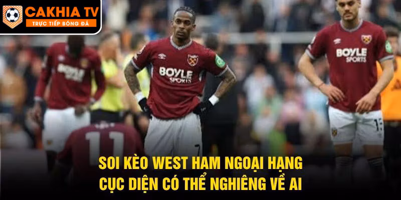 Soi Kèo West Ham Ngoại Hạng – Cục Diện Có Thể Nghiêng Về Ai